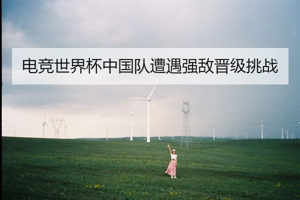 电竞世界杯中国队遭遇强敌晋级挑战